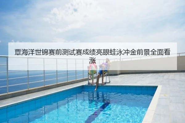 覃海洋世锦赛前测试赛成绩亮眼蛙泳冲金前景全面看涨
