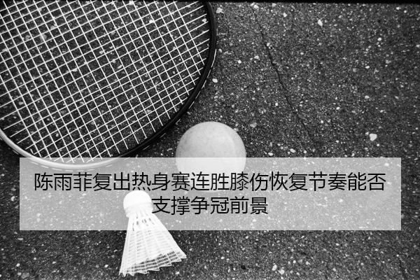 陈雨菲复出热身赛连胜膝伤恢复节奏能否支撑争冠前景