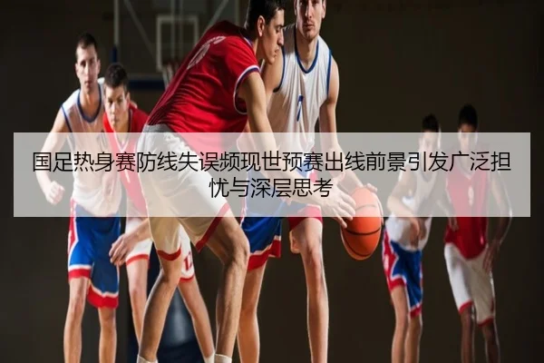 国足热身赛防线失误频现世预赛出线前景引发广泛担忧与深层思考