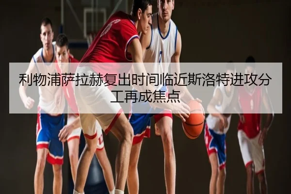 利物浦萨拉赫复出时间临近斯洛特进攻分工再成焦点