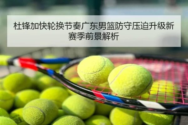 杜锋加快轮换节奏广东男篮防守压迫升级新赛季前景解析