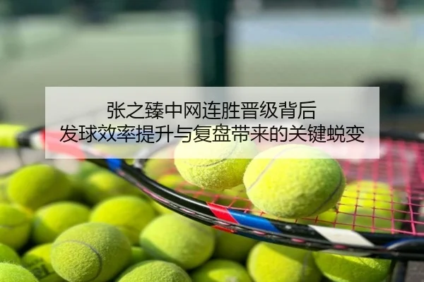 张之臻中网连胜晋级背后 发球效率提升与复盘带来的关键蜕变