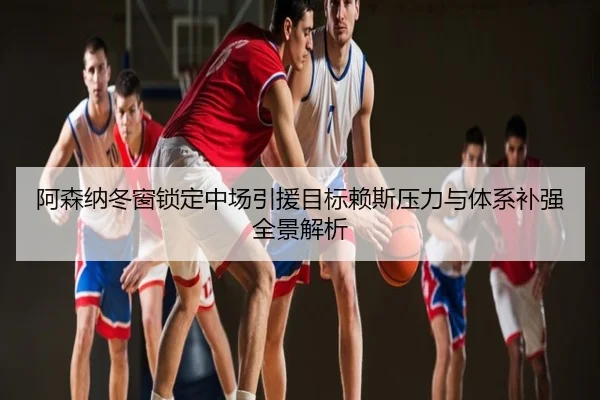 阿森纳冬窗锁定中场引援目标赖斯压力与体系补强全景解析