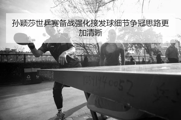 孙颖莎世乒赛备战强化接发球细节争冠思路更加清晰